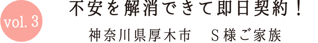 Vol.3 不安を解消できて即日契約 神奈川県厚木市S様ご家族