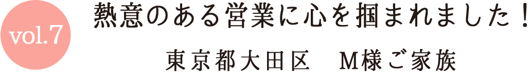 Vol.7 熱意のある営業に心を掴まれました！ 東京都大田区M様ご家族